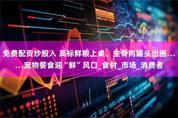 免费配资炒股入 高标鲜粮上桌、生骨肉罐头出圈……宠物餐食迎“鲜”风口_食材_市场_消费者