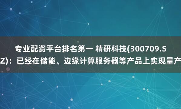 专业配资平台排名第一 精研科技(300709.SZ)：已经在储能、边缘计算服务器等产品上实现量产