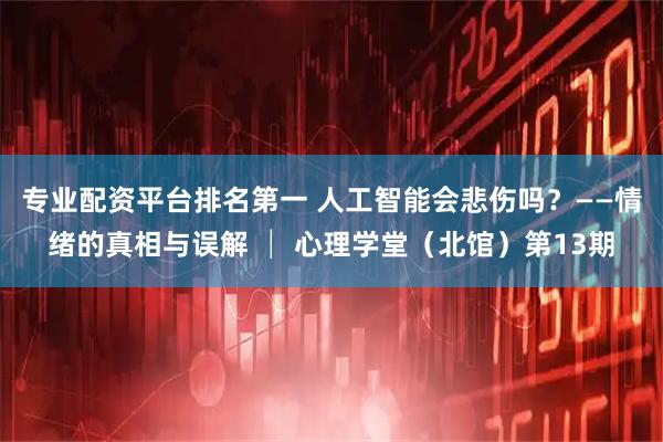 专业配资平台排名第一 人工智能会悲伤吗?——情绪的真相与误解 │ 心理学堂(北馆)第13期