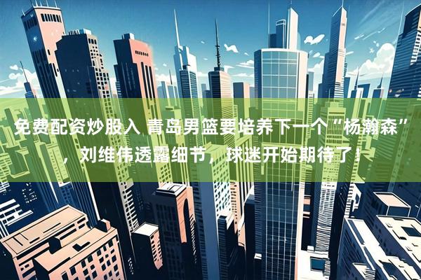 免费配资炒股入 青岛男篮要培养下一个“杨瀚森”,刘维伟透露细节,球迷开始期待了!