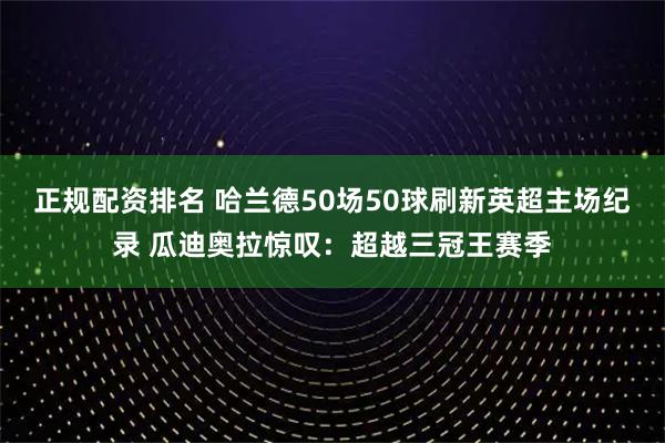 正规配资排名 哈兰德50场50球刷新英超主场纪录 瓜迪奥拉惊叹:超越三冠王赛季